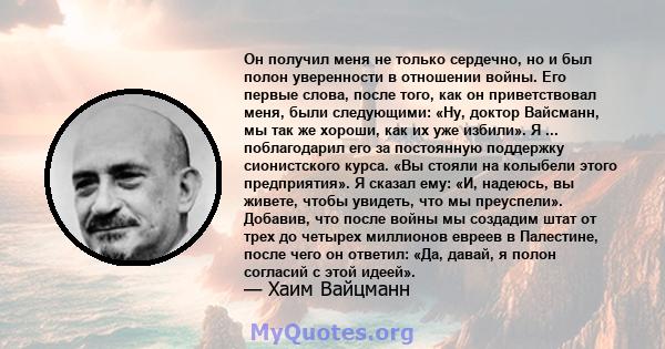 Он получил меня не только сердечно, но и был полон уверенности в отношении войны. Его первые слова, после того, как он приветствовал меня, были следующими: «Ну, доктор Вайсманн, мы так же хороши, как их уже избили». Я