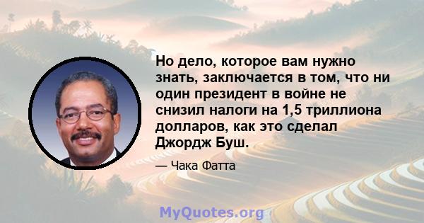 Но дело, которое вам нужно знать, заключается в том, что ни один президент в войне не снизил налоги на 1,5 триллиона долларов, как это сделал Джордж Буш.