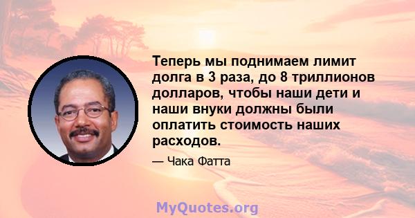 Теперь мы поднимаем лимит долга в 3 раза, до 8 триллионов долларов, чтобы наши дети и наши внуки должны были оплатить стоимость наших расходов.