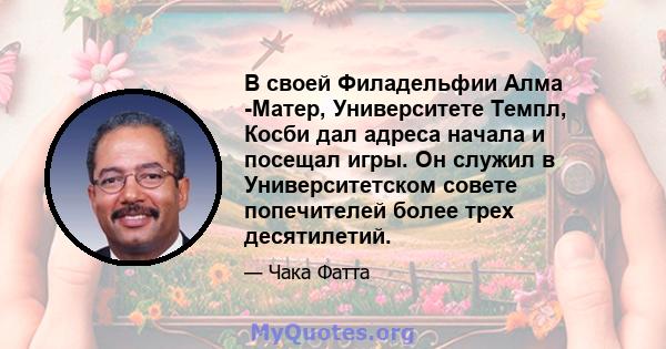 В своей Филадельфии Алма -Матер, Университете Темпл, Косби дал адреса начала и посещал игры. Он служил в Университетском совете попечителей более трех десятилетий.