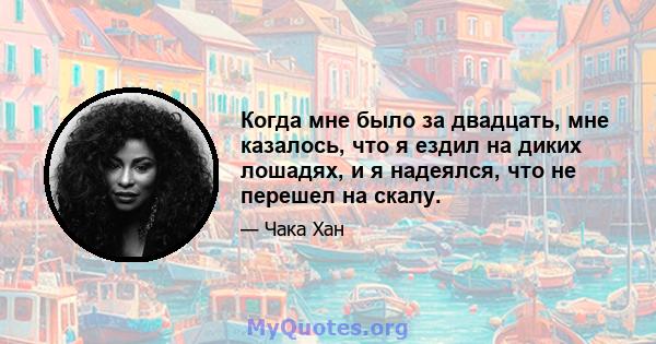 Когда мне было за двадцать, мне казалось, что я ездил на диких лошадях, и я надеялся, что не перешел на скалу.