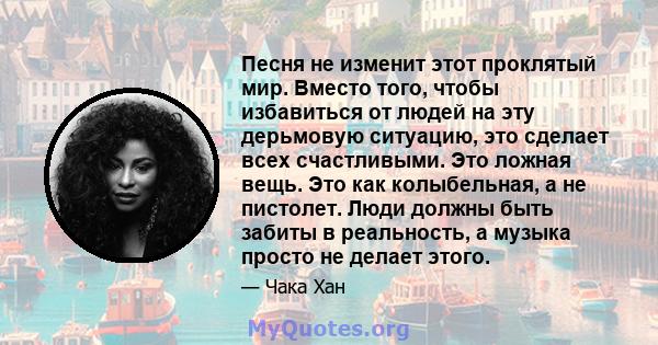 Песня не изменит этот проклятый мир. Вместо того, чтобы избавиться от людей на эту дерьмовую ситуацию, это сделает всех счастливыми. Это ложная вещь. Это как колыбельная, а не пистолет. Люди должны быть забиты в