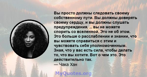 Вы просто должны следовать своему собственному пути. Вы должны доверять своему сердцу, и вы должны слушать предупреждения. ... вы не можете спорить со вселенной. Это не об этом. Это больше о расслаблении и знании, что