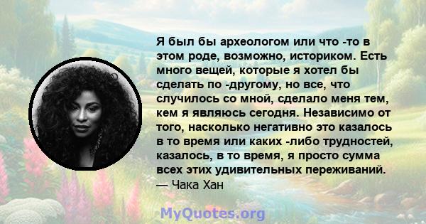 Я был бы археологом или что -то в этом роде, возможно, историком. Есть много вещей, которые я хотел бы сделать по -другому, но все, что случилось со мной, сделало меня тем, кем я являюсь сегодня. Независимо от того,