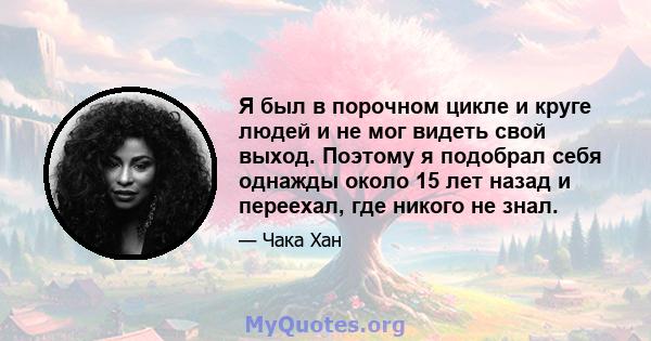 Я был в порочном цикле и круге людей и не мог видеть свой выход. Поэтому я подобрал себя однажды около 15 лет назад и переехал, где никого не знал.