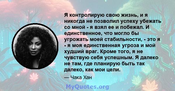 Я контролирую свою жизнь, и я никогда не позволил успеху убежать со мной - я взял ее и побежал. И единственное, что могло бы угрожать моей стабильности, - это я - я моя единственная угроза и мой худший враг. Кроме того, 