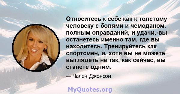 Относитесь к себе как к толстому человеку с болями и чемоданом, полным оправданий, и удачи,-вы останетесь именно там, где вы находитесь. Тренируйтесь как спортсмен, и, хотя вы не можете выглядеть не так, как сейчас, вы