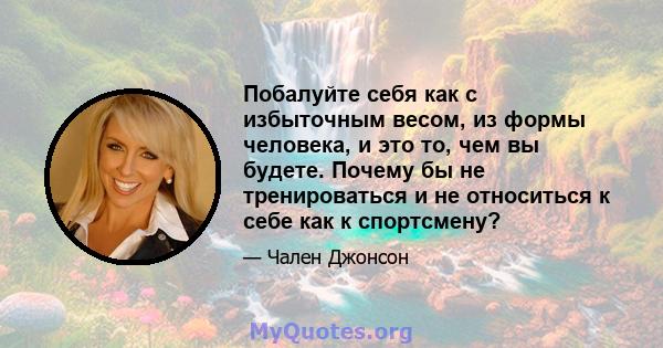 Побалуйте себя как с избыточным весом, из формы человека, и это то, чем вы будете. Почему бы не тренироваться и не относиться к себе как к спортсмену?