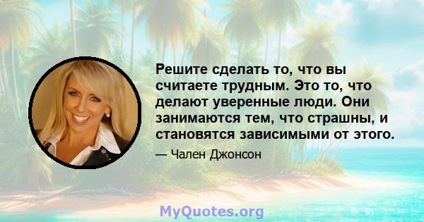 Решите сделать то, что вы считаете трудным. Это то, что делают уверенные люди. Они занимаются тем, что страшны, и становятся зависимыми от этого.