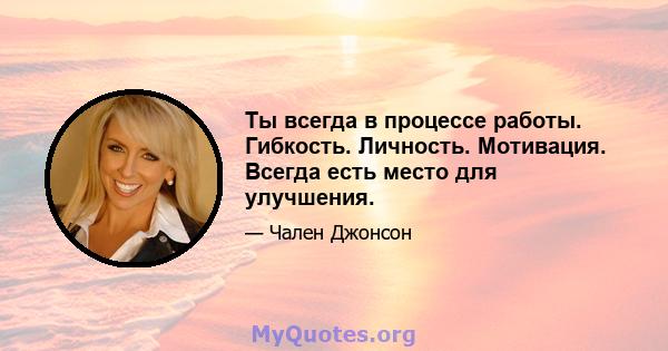 Ты всегда в процессе работы. Гибкость. Личность. Мотивация. Всегда есть место для улучшения.