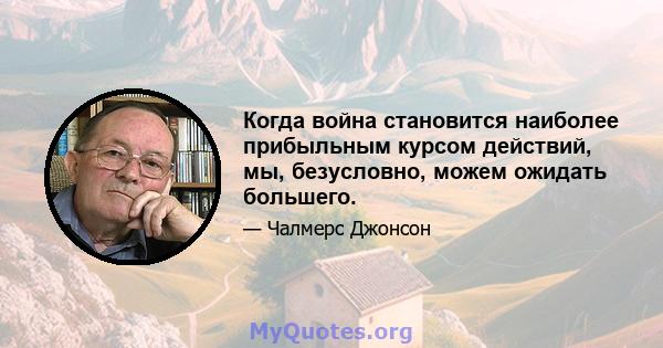 Когда война становится наиболее прибыльным курсом действий, мы, безусловно, можем ожидать большего.