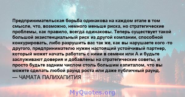 Предпринимательская борьба одинакова на каждом этапе в том смысле, что, возможно, немного меньше риска, но стратегические проблемы, как правило, всегда одинаковы. Теперь существует такой большой экзистенциальный риск из 