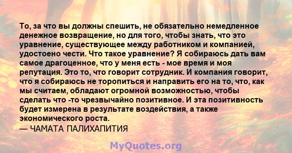 То, за что вы должны спешить, не обязательно немедленное денежное возвращение, но для того, чтобы знать, что это уравнение, существующее между работником и компанией, удостоено чести. Что такое уравнение? Я собираюсь