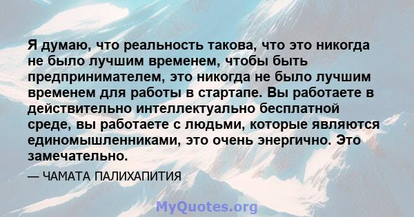 Я думаю, что реальность такова, что это никогда не было лучшим временем, чтобы быть предпринимателем, это никогда не было лучшим временем для работы в стартапе. Вы работаете в действительно интеллектуально бесплатной