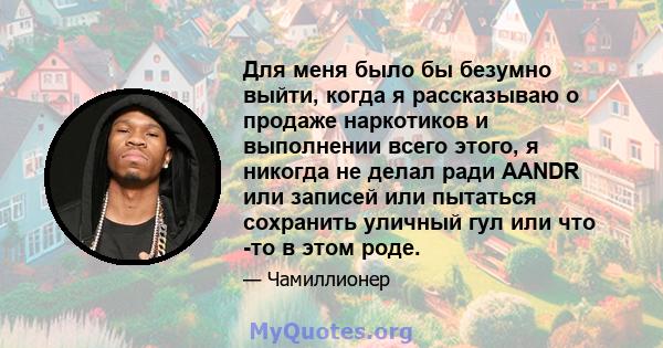 Для меня было бы безумно выйти, когда я рассказываю о продаже наркотиков и выполнении всего этого, я никогда не делал ради AANDR или записей или пытаться сохранить уличный гул или что -то в этом роде.