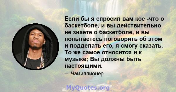 Если бы я спросил вам кое -что о баскетболе, и вы действительно не знаете о баскетболе, и вы попытаетесь поговорить об этом и подделать его, я смогу сказать. То же самое относится и к музыке; Вы должны быть настоящими.