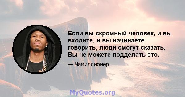 Если вы скромный человек, и вы входите, и вы начинаете говорить, люди смогут сказать. Вы не можете подделать это.