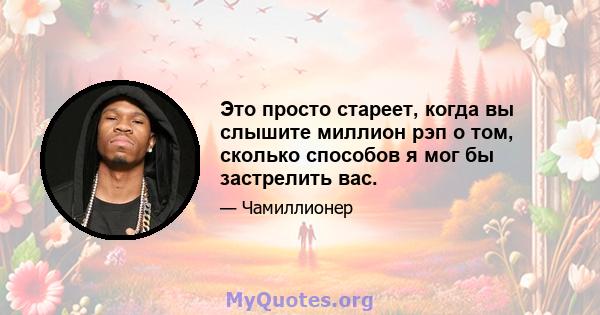 Это просто стареет, когда вы слышите миллион рэп о том, сколько способов я мог бы застрелить вас.