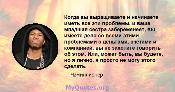 Когда вы выращиваете и начинаете иметь все эти проблемы, и ваша младшая сестра забеременеет, вы имеете дело со всеми этими проблемами с деньгами, счетами и компанией, вы не захотите говорить об этом. Или, может быть, вы 