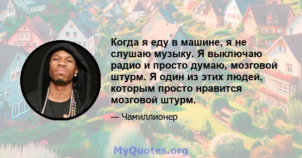 Когда я еду в машине, я не слушаю музыку. Я выключаю радио и просто думаю, мозговой штурм. Я один из этих людей, которым просто нравится мозговой штурм.