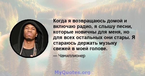 Когда я возвращаюсь домой и включаю радио, я слышу песни, которые новичны для меня, но для всех остальных они стары. Я стараюсь держать музыку свежей в моей голове.