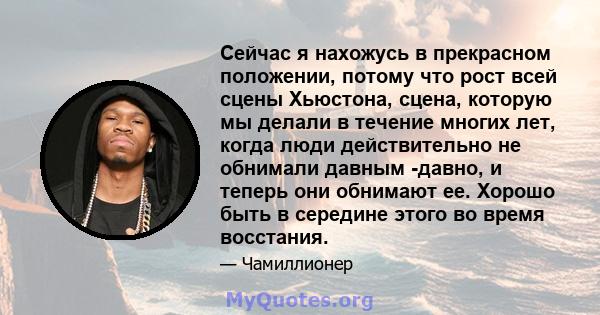 Сейчас я нахожусь в прекрасном положении, потому что рост всей сцены Хьюстона, сцена, которую мы делали в течение многих лет, когда люди действительно не обнимали давным -давно, и теперь они обнимают ее. Хорошо быть в