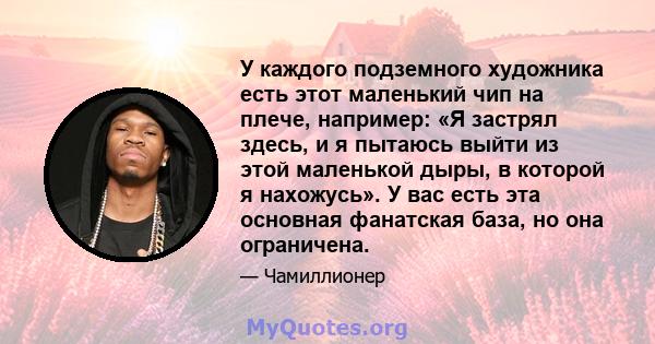 У каждого подземного художника есть этот маленький чип на плече, например: «Я застрял здесь, и я пытаюсь выйти из этой маленькой дыры, в которой я нахожусь». У вас есть эта основная фанатская база, но она ограничена.