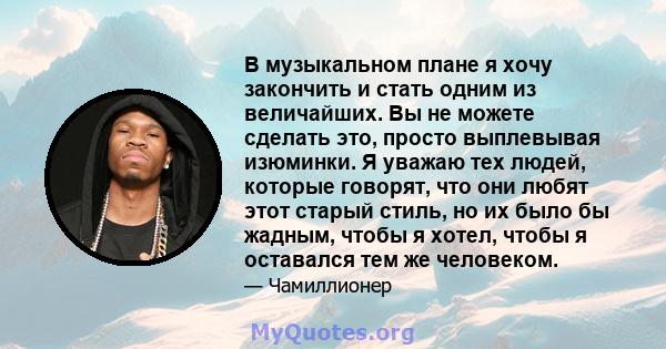 В музыкальном плане я хочу закончить и стать одним из величайших. Вы не можете сделать это, просто выплевывая изюминки. Я уважаю тех людей, которые говорят, что они любят этот старый стиль, но их было бы жадным, чтобы я 