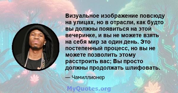 Визуальное изображение повсюду на улицах, но в отрасли, как будто вы должны появиться на этой вечеринке, и вы не можете взять на себя мир за один день. Это постепенный процесс, но вы не можете позволить этому расстроить 