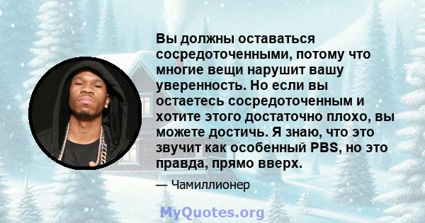 Вы должны оставаться сосредоточенными, потому что многие вещи нарушит вашу уверенность. Но если вы остаетесь сосредоточенным и хотите этого достаточно плохо, вы можете достичь. Я знаю, что это звучит как особенный PBS,