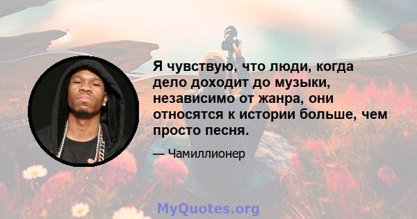 Я чувствую, что люди, когда дело доходит до музыки, независимо от жанра, они относятся к истории больше, чем просто песня.