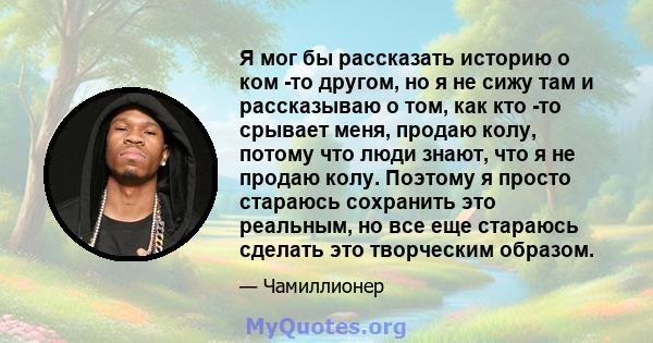 Я мог бы рассказать историю о ком -то другом, но я не сижу там и рассказываю о том, как кто -то срывает меня, продаю колу, потому что люди знают, что я не продаю колу. Поэтому я просто стараюсь сохранить это реальным,