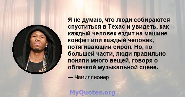 Я не думаю, что люди собираются спуститься в Техас и увидеть, как каждый человек ездит на машине конфет или каждый человек, потягивающий сироп. Но, по большей части, люди правильно поняли много вещей, говоря о облачкой