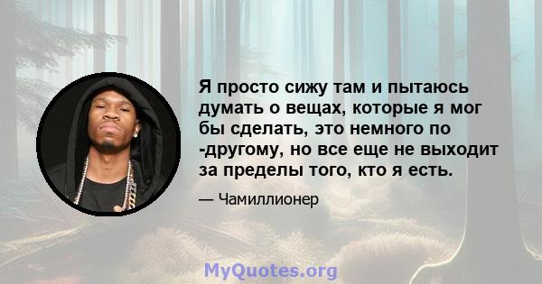 Я просто сижу там и пытаюсь думать о вещах, которые я мог бы сделать, это немного по -другому, но все еще не выходит за пределы того, кто я есть.