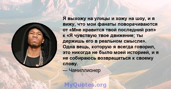 Я выхожу на улицы и хожу на шоу, и я вижу, что мои фанаты поворачиваются от «Мне нравится твой последний рэп» к «Я чувствую твое движение; ты держишь его в реальном смысле». Одна вещь, которую я всегда говорил, это