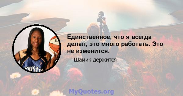 Единственное, что я всегда делал, это много работать. Это не изменится.