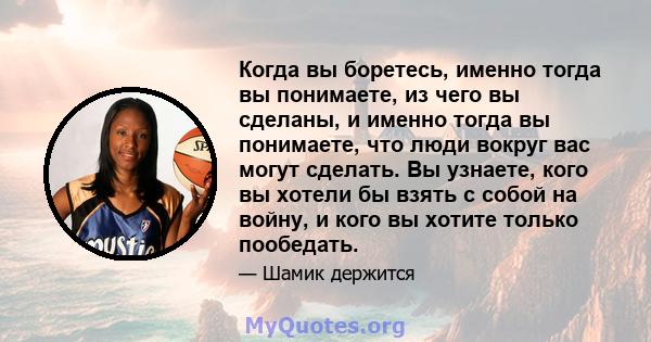 Когда вы боретесь, именно тогда вы понимаете, из чего вы сделаны, и именно тогда вы понимаете, что люди вокруг вас могут сделать. Вы узнаете, кого вы хотели бы взять с собой на войну, и кого вы хотите только пообедать.