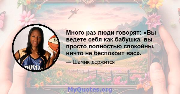 Много раз люди говорят: «Вы ведете себя как бабушка, вы просто полностью спокойны, ничто не беспокоит вас».