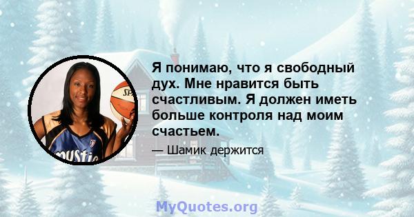 Я понимаю, что я свободный дух. Мне нравится быть счастливым. Я должен иметь больше контроля над моим счастьем.