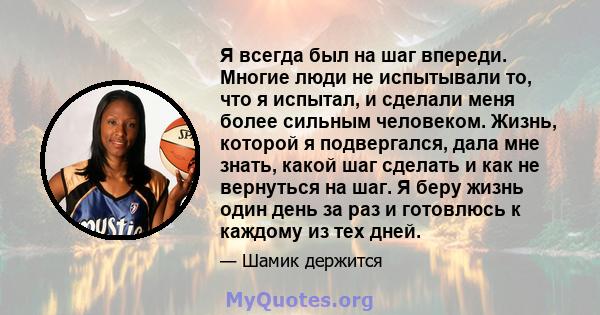 Я всегда был на шаг впереди. Многие люди не испытывали то, что я испытал, и сделали меня более сильным человеком. Жизнь, которой я подвергался, дала мне знать, какой шаг сделать и как не вернуться на шаг. Я беру жизнь