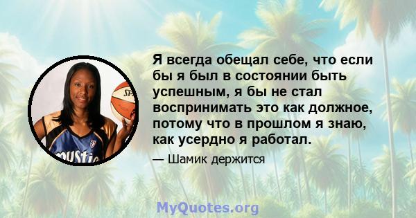 Я всегда обещал себе, что если бы я был в состоянии быть успешным, я бы не стал воспринимать это как должное, потому что в прошлом я знаю, как усердно я работал.