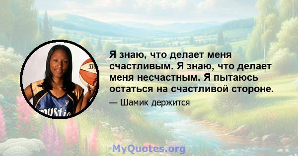 Я знаю, что делает меня счастливым. Я знаю, что делает меня несчастным. Я пытаюсь остаться на счастливой стороне.