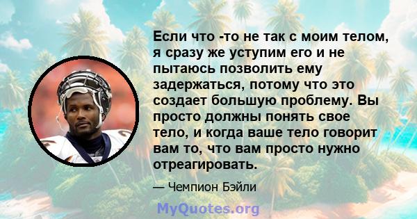 Если что -то не так с моим телом, я сразу же уступим его и не пытаюсь позволить ему задержаться, потому что это создает большую проблему. Вы просто должны понять свое тело, и когда ваше тело говорит вам то, что вам