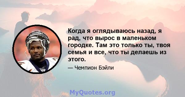 Когда я оглядываюсь назад, я рад, что вырос в маленьком городке. Там это только ты, твоя семья и все, что ты делаешь из этого.