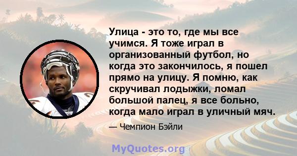 Улица - это то, где мы все учимся. Я тоже играл в организованный футбол, но когда это закончилось, я пошел прямо на улицу. Я помню, как скручивал лодыжки, ломал большой палец, я все больно, когда мало играл в уличный