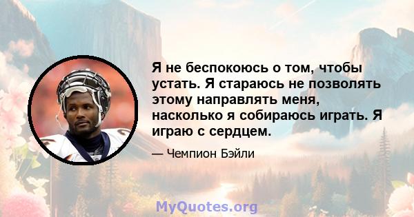 Я не беспокоюсь о том, чтобы устать. Я стараюсь не позволять этому направлять меня, насколько я собираюсь играть. Я играю с сердцем.