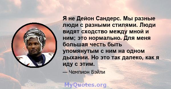 Я не Дейон Сандерс. Мы разные люди с разными стилями. Люди видят сходство между мной и ним; это нормально. Для меня большая честь быть упомянутым с ним на одном дыхании. Но это так далеко, как я иду с этим.