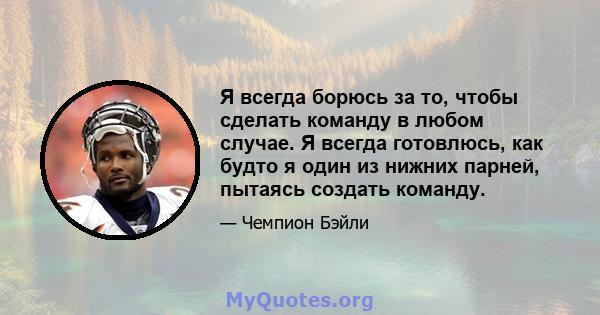 Я всегда борюсь за то, чтобы сделать команду в любом случае. Я всегда готовлюсь, как будто я один из нижних парней, пытаясь создать команду.