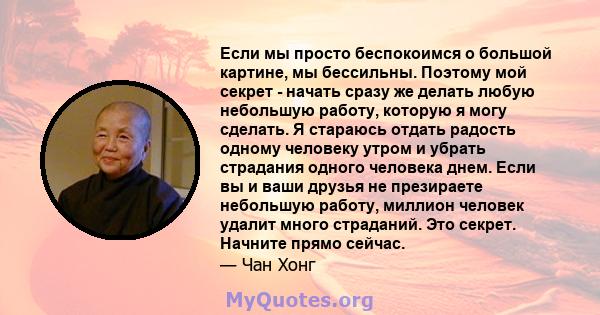 Если мы просто беспокоимся о большой картине, мы бессильны. Поэтому мой секрет - начать сразу же делать любую небольшую работу, которую я могу сделать. Я стараюсь отдать радость одному человеку утром и убрать страдания