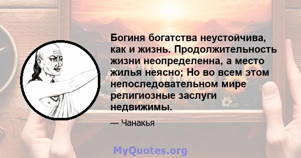 Богиня богатства неустойчива, как и жизнь. Продолжительность жизни неопределенна, а место жилья неясно; Но во всем этом непоследовательном мире религиозные заслуги недвижимы.